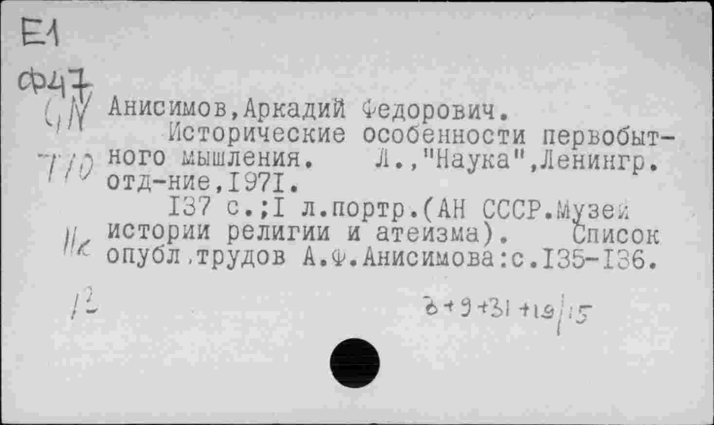 ﻿/ Анисимов,Аркадий Федорович.
Исторические особенности первобыт— Л ного мышления.	Л.,"Наука",Ленингр.
z отд-ние,1971.
137 с.;1 л.портр.(АН СССР.Музеи истории религии и атеизма). Список с опубл,трудов А.Ф.Анисимова:с.135-136.
Э-+2>1 -tlCj/;-